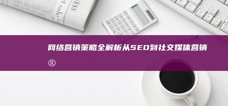 网络营销策略全解析：从SEO到社交媒体营销实战